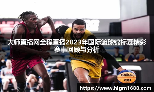 大师直播网全程直播2023年国际篮球锦标赛精彩赛事回顾与分析