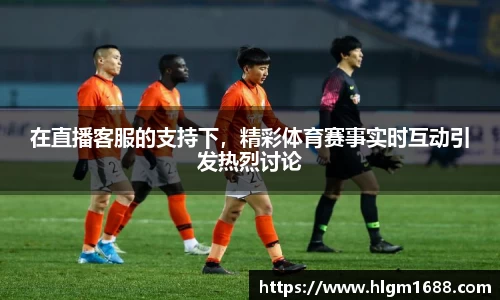 在直播客服的支持下，精彩体育赛事实时互动引发热烈讨论