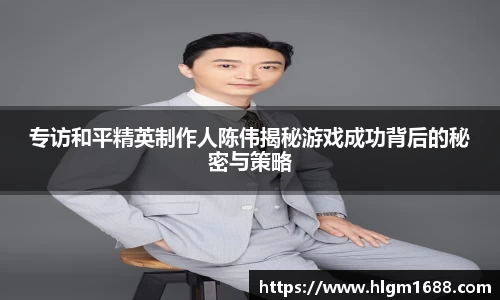 专访和平精英制作人陈伟揭秘游戏成功背后的秘密与策略