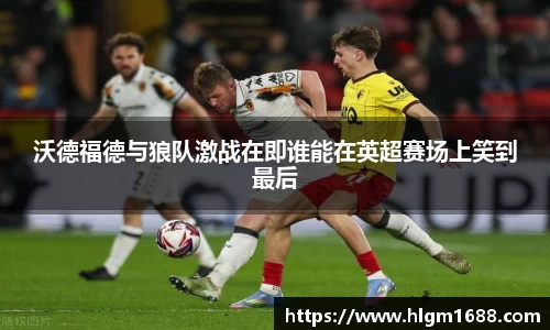 沃德福德与狼队激战在即谁能在英超赛场上笑到最后