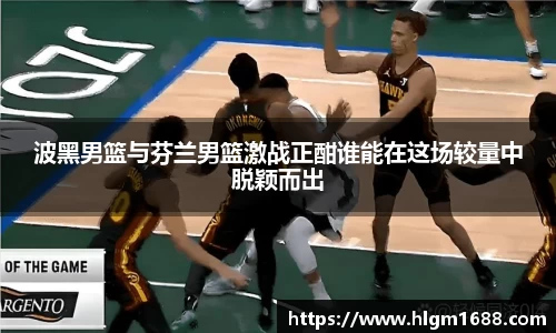 波黑男篮与芬兰男篮激战正酣谁能在这场较量中脱颖而出